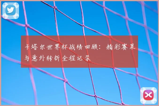 卡塔尔世界杯战绩回顾:精彩赛果与意外转折全程记录