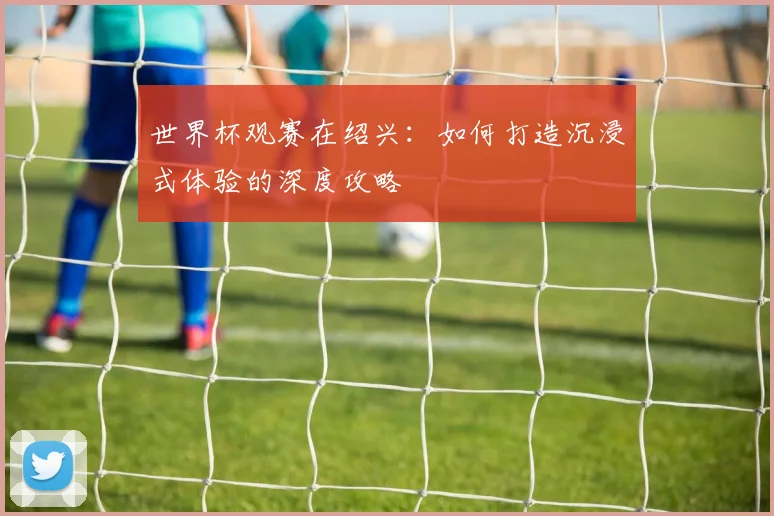 世界杯观赛在绍兴:如何打造沉浸式体验的深度攻略