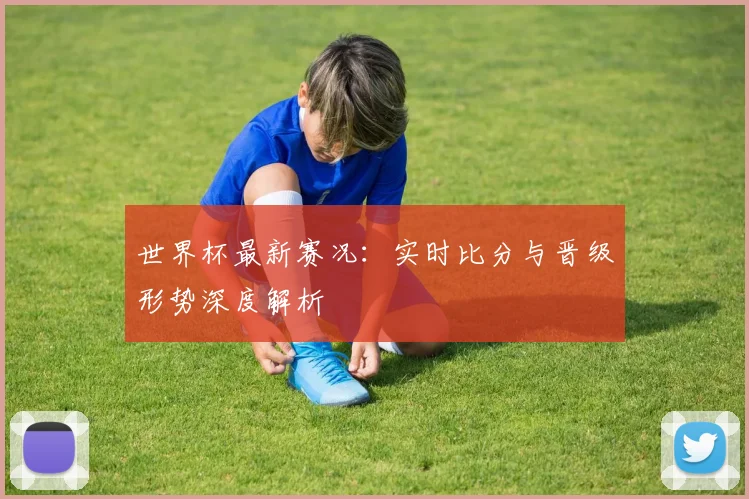 世界杯最新赛况:实时比分与晋级形势深度解析