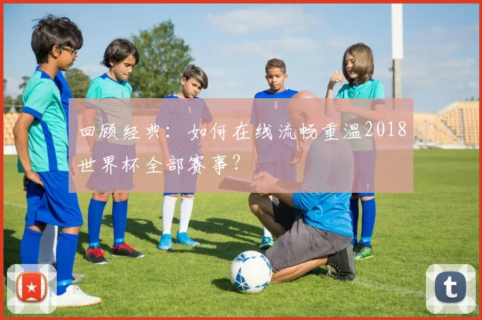 回顾经典：如何在线流畅重温2018世界杯全部赛事？