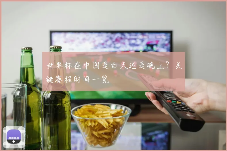 世界杯在中国是白天还是晚上？关键赛程时间一览