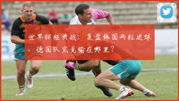 世界杯经典战：复盘韩国两粒进球，德国队究竟输在哪里？