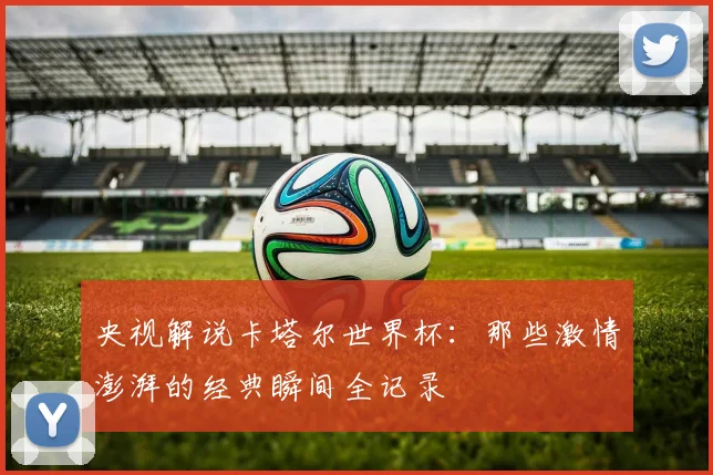 央视解说卡塔尔世界杯：那些激情澎湃的经典瞬间全记录