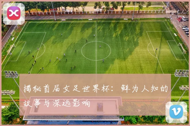 揭秘首届女足世界杯：鲜为人知的故事与深远影响