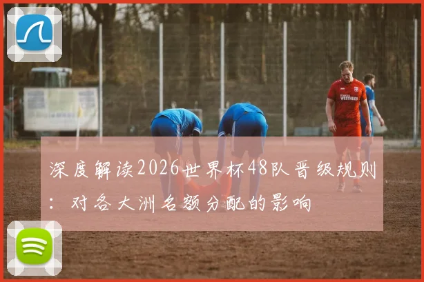 深度解读2026世界杯48队晋级规则：对各大洲名额分配的影响