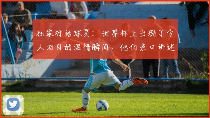 独家对话球员：世界杯上出现了令人泪目的温情瞬间，他们亲口讲述