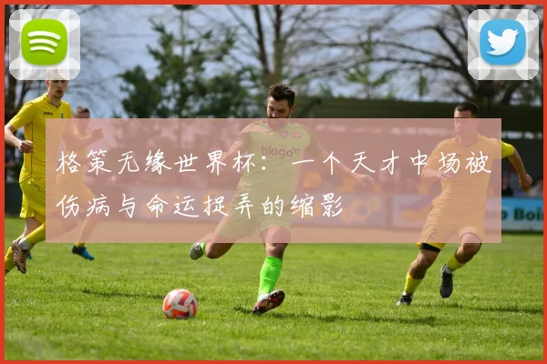 格策无缘世界杯：一个天才中场被伤病与命运捉弄的缩影